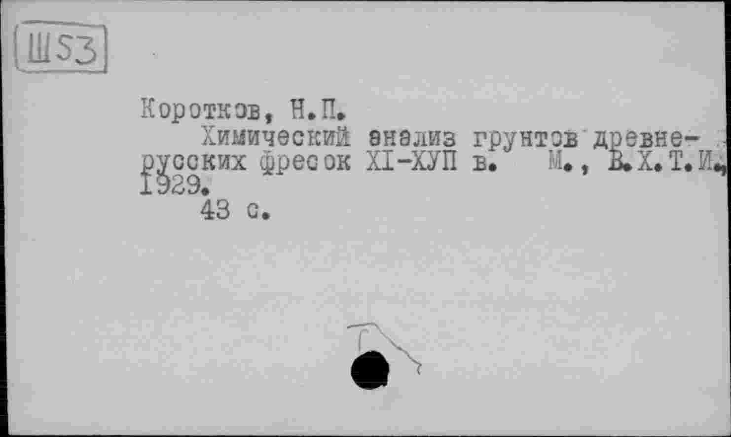 ﻿11IS3
Коротков, Н.П.
Химический анализ грунтов древнерусских фресок ХІ-ХУП в. М., В.Х.Т.И, 43 с.